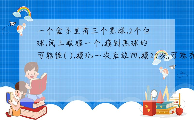 一个盒子里有三个黑球,2个白球,闭上眼膜一个,摸到黑球的可能性( ),摸玩一次后放回,摸20次,可能有几次是白球