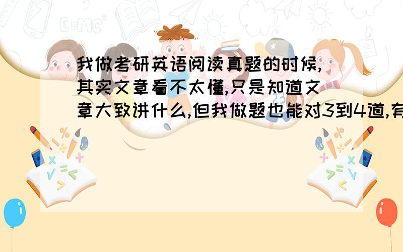 我做考研英语阅读真题的时候,其实文章看不太懂,只是知道文章大致讲什么,但我做题也能对3到4道,有时全对.这种情况是不是很