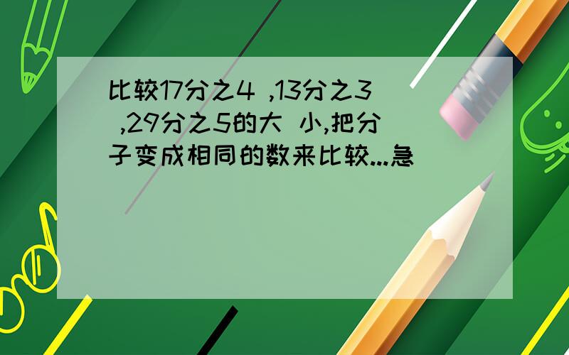 比较17分之4 ,13分之3 ,29分之5的大 小,把分子变成相同的数来比较...急