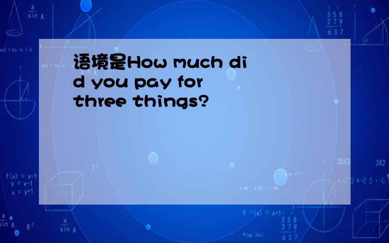 语境是How much did you pay for three things?