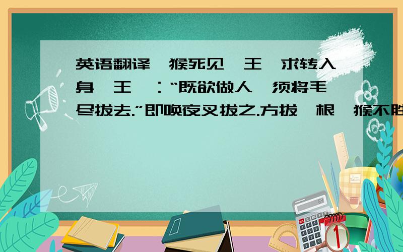 英语翻译一猴死见冥王,求转入身,王曰：“既欲做人,须将毛尽拔去.”即唤夜叉拔之.方拔一根,猴不胜痛叫.王笑曰：“看你一毛