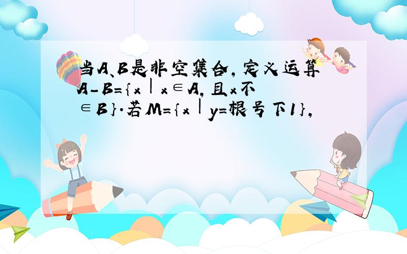 当A、B是非空集合,定义运算A-B=｛x︱x∈A,且x不∈B｝.若M=｛x︱y=根号下1｝,