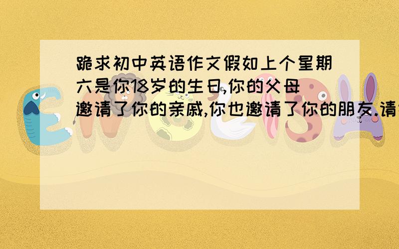 跪求初中英语作文假如上个星期六是你18岁的生日,你的父母邀请了你的亲戚,你也邀请了你的朋友.请描述一下你的生日聚会.要求