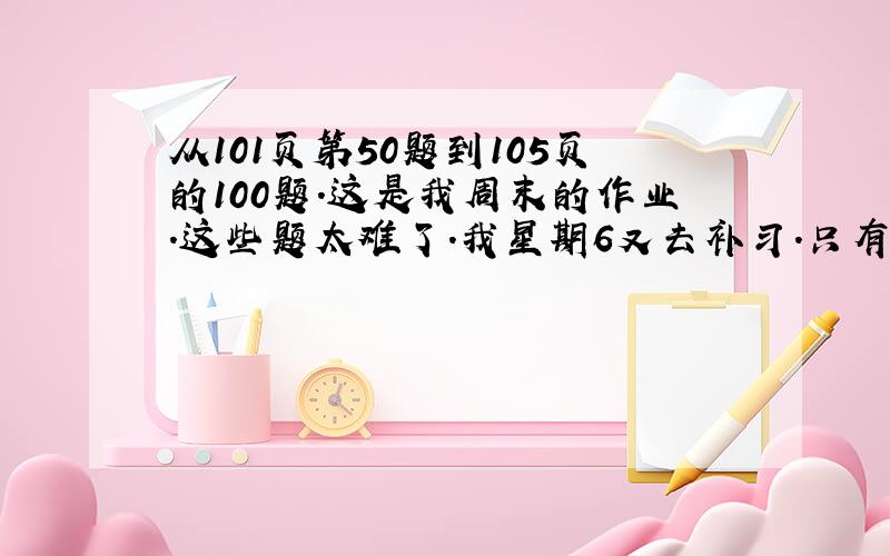 从101页第50题到105页的100题.这是我周末的作业.这些题太难了.我星期6又去补习.只有星期天的时间.哪想得出50