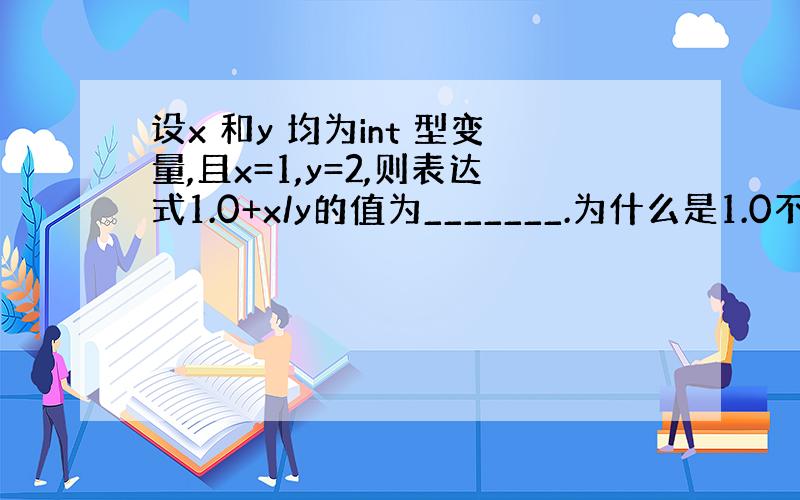 设x 和y 均为int 型变量,且x=1,y=2,则表达式1.0+x/y的值为_______.为什么是1.0不是1或者1