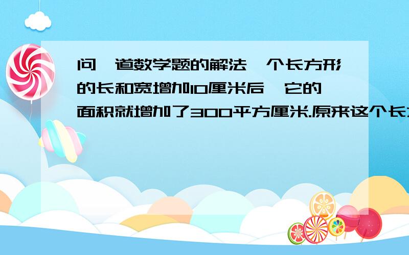 问一道数学题的解法一个长方形的长和宽增加10厘米后,它的面积就增加了300平方厘米.原来这个长方形的周长是多少?补充:别