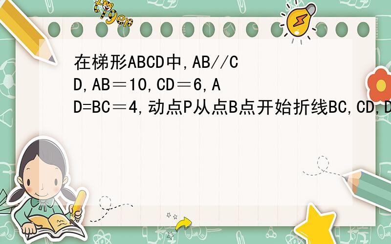 在梯形ABCD中,AB//CD,AB＝10,CD＝6,AD=BC＝4,动点P从点B点开始折线BC,CD,DA若P运动路程