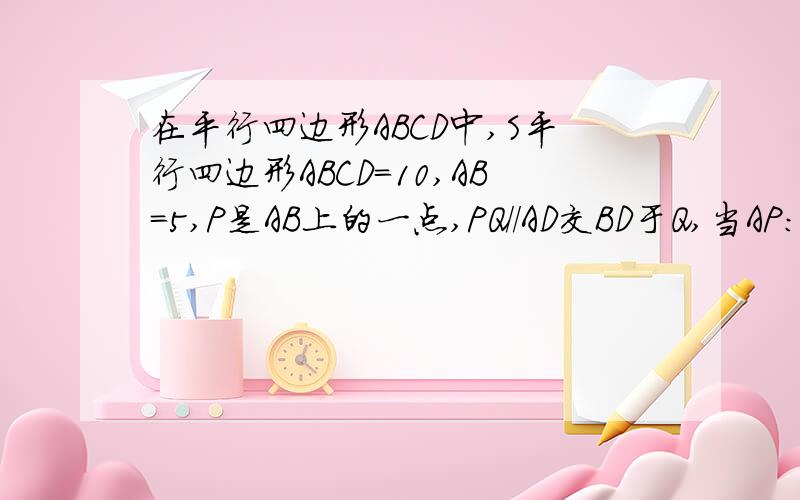 在平行四边形ABCD中,S平行四边形ABCD=10,AB=5,P是AB上的一点,PQ//AD交BD于Q,当AP:BP=1