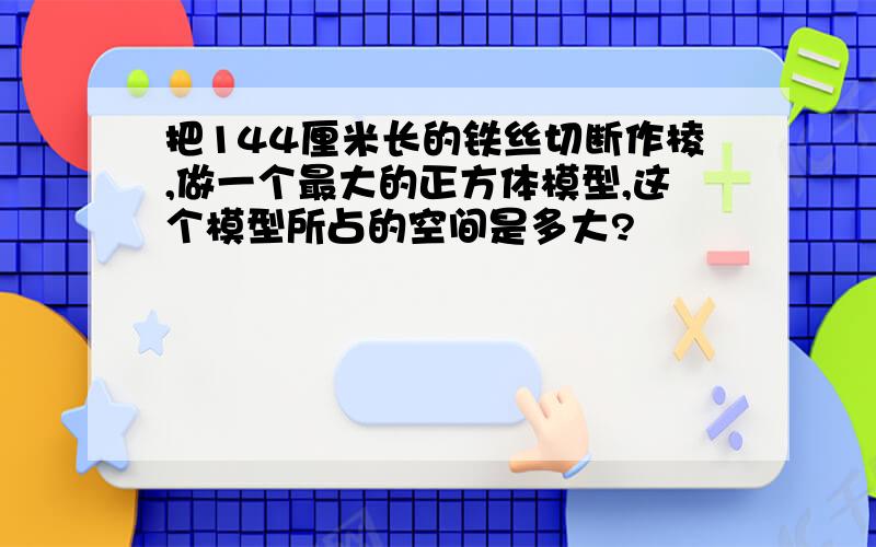 把144厘米长的铁丝切断作棱,做一个最大的正方体模型,这个模型所占的空间是多大?