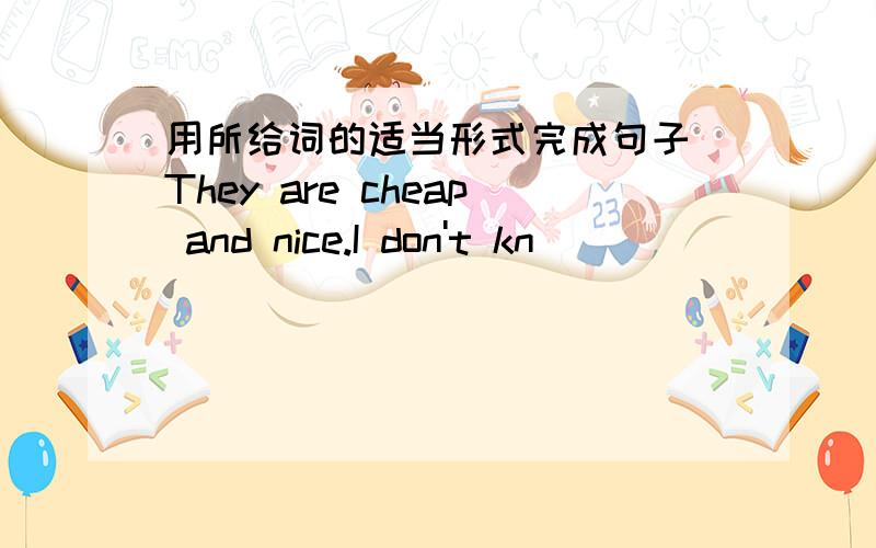 用所给词的适当形式完成句子 They are cheap and nice.I don't kn