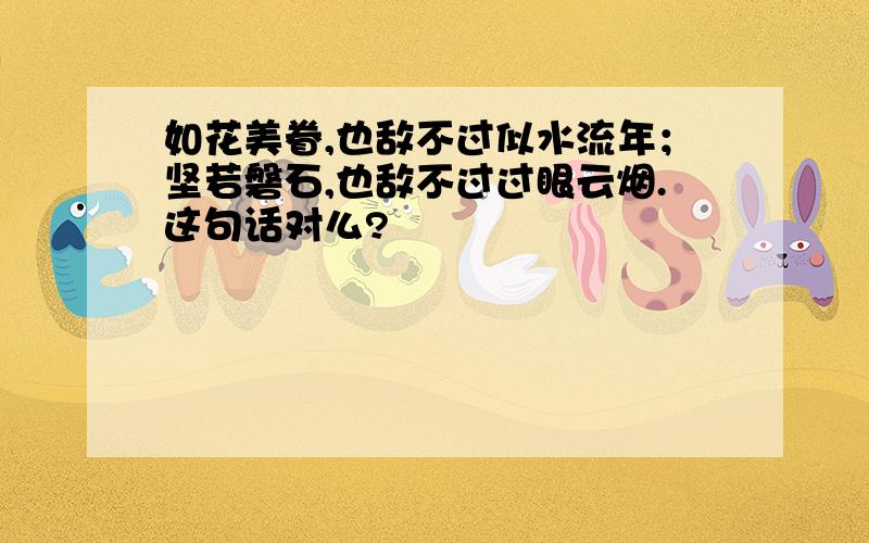 如花美眷,也敌不过似水流年；坚若磐石,也敌不过过眼云烟.这句话对么?