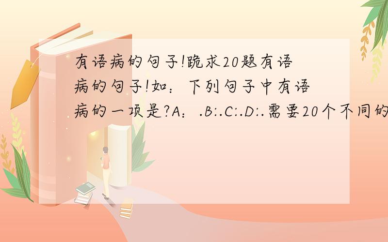 有语病的句子!跪求20题有语病的句子!如：下列句子中有语病的一项是?A：.B:.C:.D:.需要20个不同的题 谢谢了、