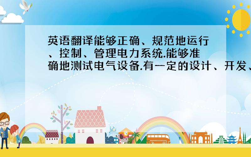 英语翻译能够正确、规范地运行、控制、管理电力系统.能够准确地测试电气设备.有一定的设计、开发、制造电气设备的基础.的英文