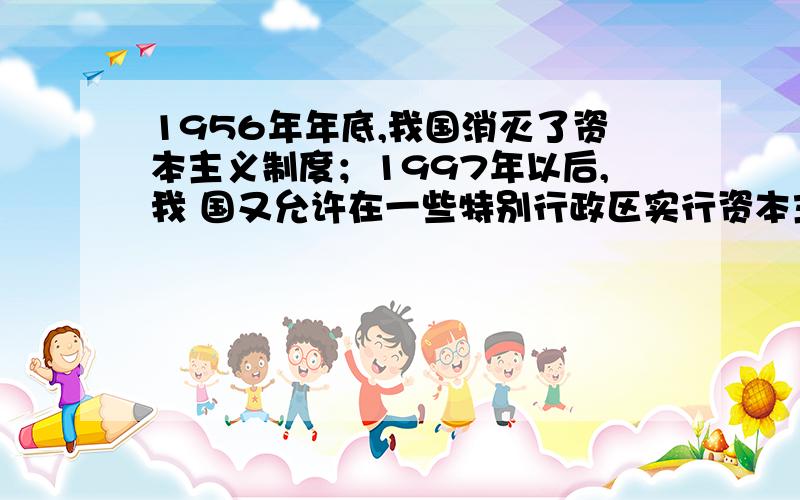 1956年年底,我国消灭了资本主义制度；1997年以后,我 国又允许在一些特别行政区实行资本主义制度.