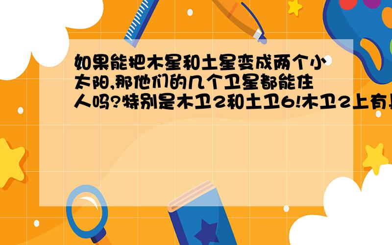 如果能把木星和土星变成两个小太阳,那他们的几个卫星都能住人吗?特别是木卫2和土卫6!木卫2上有具备生命产生的一切条件,除