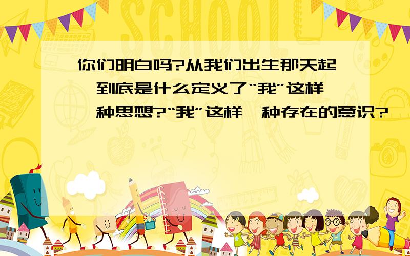 你们明白吗?从我们出生那天起,到底是什么定义了“我”这样一种思想?“我”这样一种存在的意识?