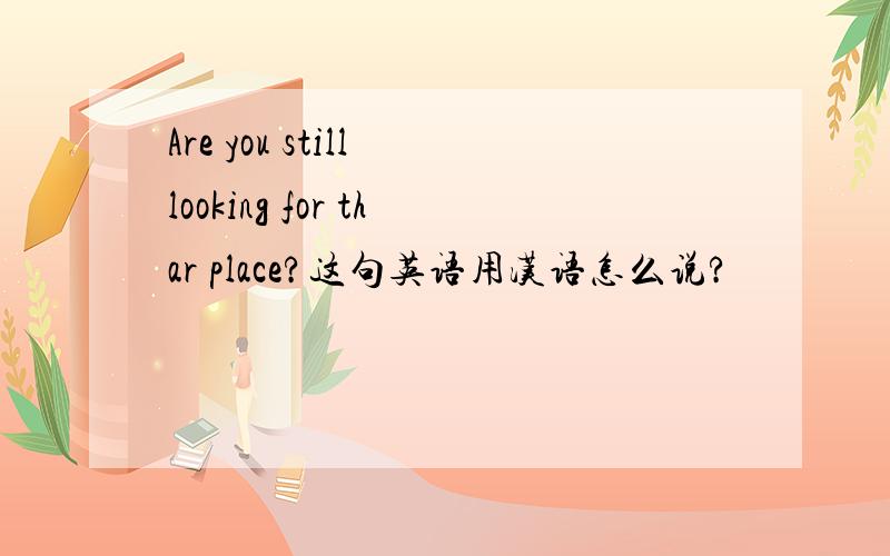 Are you still looking for thar place?这句英语用汉语怎么说?