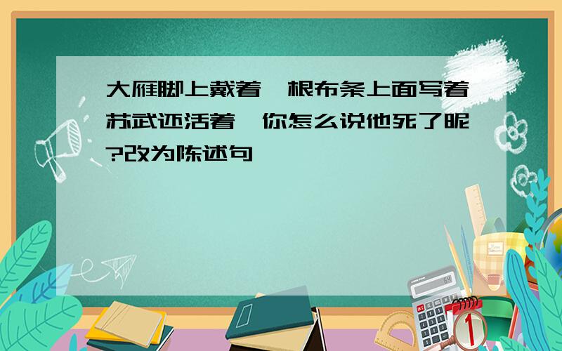 大雁脚上戴着一根布条上面写着苏武还活着,你怎么说他死了昵?改为陈述句