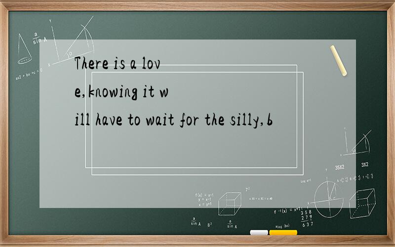 There is a love,knowing it will have to wait for the silly,b