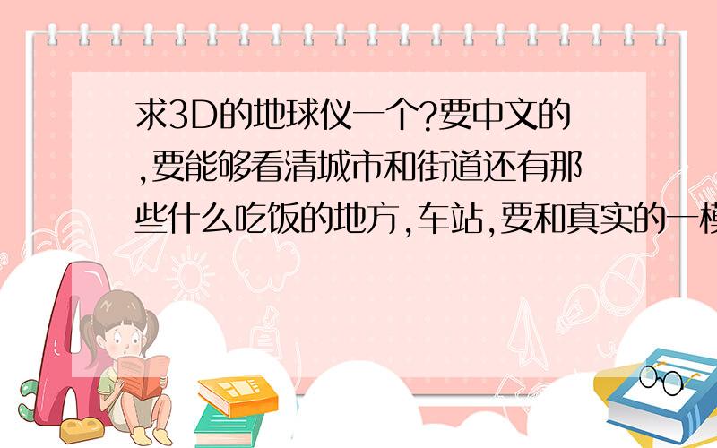 求3D的地球仪一个?要中文的,要能够看清城市和街道还有那些什么吃饭的地方,车站,要和真实的一模一样,没有对一样的就不给分