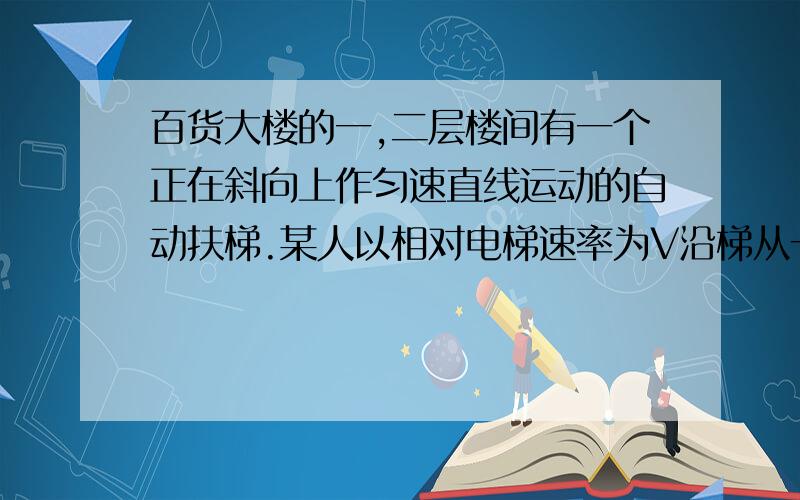 百货大楼的一,二层楼间有一个正在斜向上作匀速直线运动的自动扶梯.某人以相对电梯速率为V沿梯从一楼到二楼,数的电梯有N1级