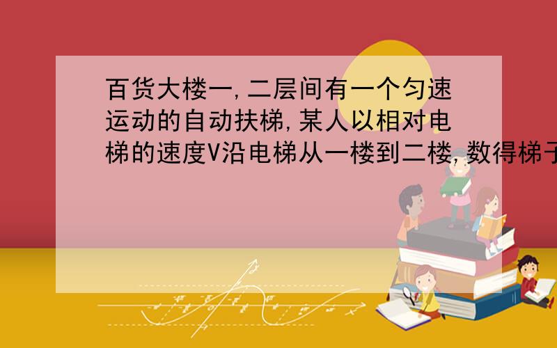 百货大楼一,二层间有一个匀速运动的自动扶梯,某人以相对电梯的速度V沿电梯从一楼到二楼,数得梯子有N1级,到二楼后又返回一