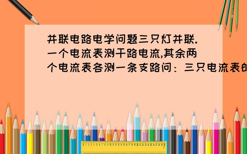 并联电路电学问题三只灯并联.一个电流表测干路电流,其余两个电流表各测一条支路问：三只电流表的度数大小要具体方法。