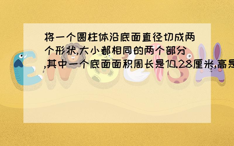 将一个圆柱体沿底面直径切成两个形状,大小都相同的两个部分,其中一个底面面积周长是10.28厘米,高是6厘米