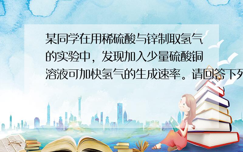 某同学在用稀硫酸与锌制取氢气的实验中，发现加入少量硫酸铜溶液可加快氢气的生成速率。请回答下列问题： （1）上述实验中发生