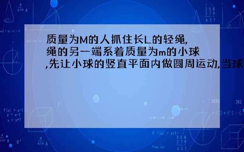 质量为M的人抓住长L的轻绳,绳的另一端系着质量为m的小球,先让小球的竖直平面内做圆周运动,当球通过最高点时速率为V,则此