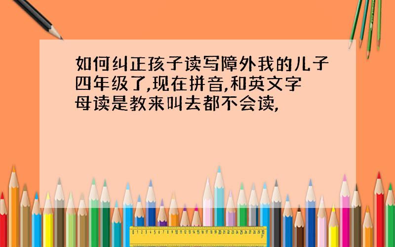 如何纠正孩子读写障外我的儿子四年级了,现在拼音,和英文字母读是教来叫去都不会读,