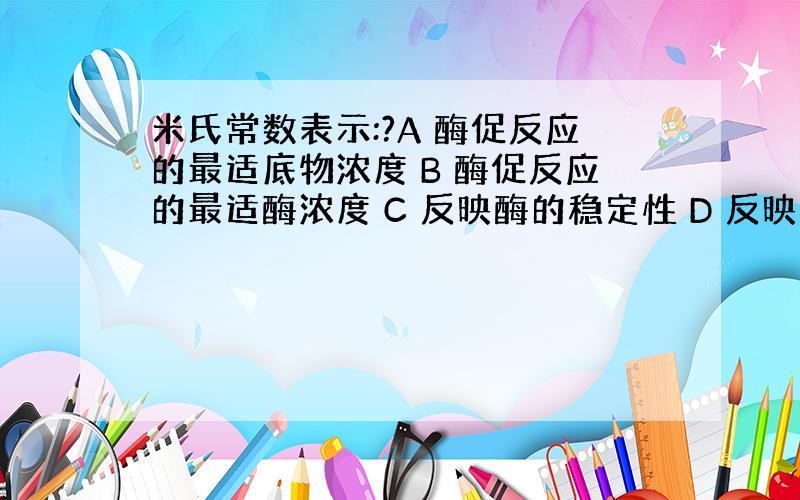 米氏常数表示:?A 酶促反应的最适底物浓度 B 酶促反应的最适酶浓度 C 反映酶的稳定性 D 反映酶和辅酶的亲和力 E