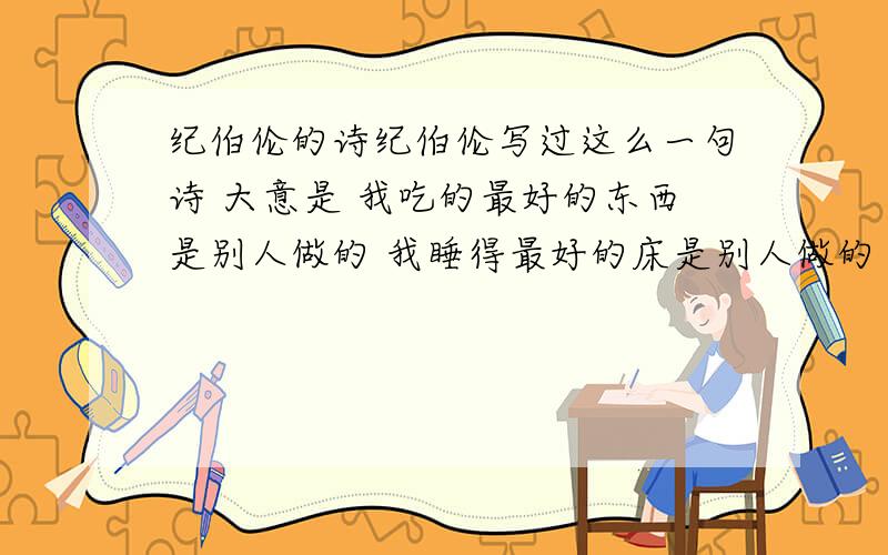 纪伯伦的诗纪伯伦写过这么一句诗 大意是 我吃的最好的东西是别人做的 我睡得最好的床是别人做的 请问这句话的原句是什么