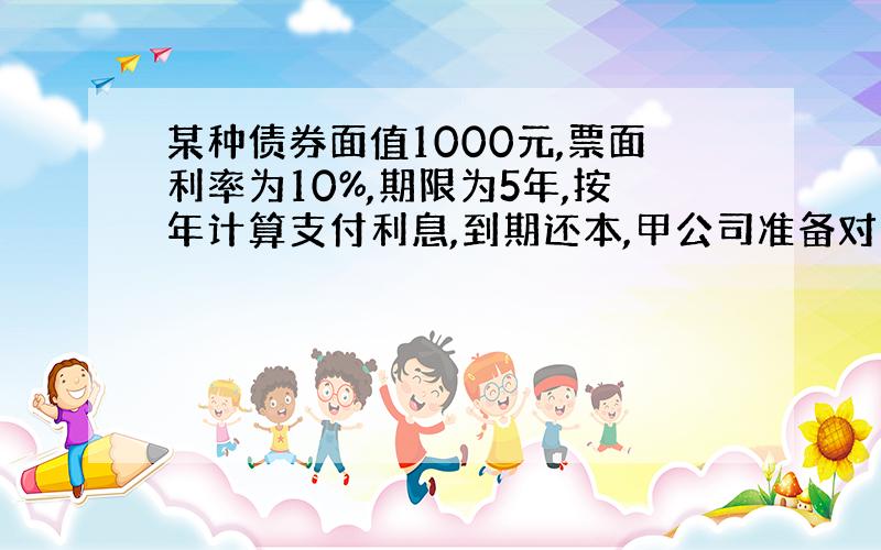 某种债券面值1000元,票面利率为10%,期限为5年,按年计算支付利息,到期还本,甲公司准备对这种债券进行投资,已知市场