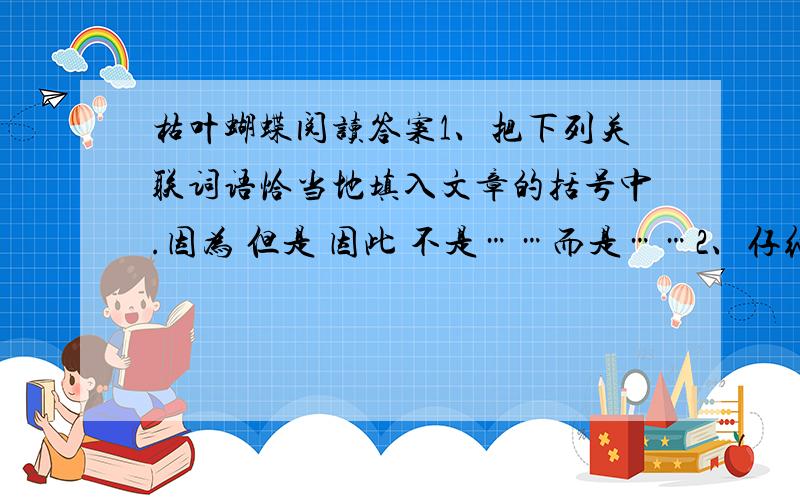 枯叶蝴蝶阅读答案1、把下列关联词语恰当地填入文章的括号中.因为 但是 因此 不是……而是……2、仔细读文章中打有横线的句