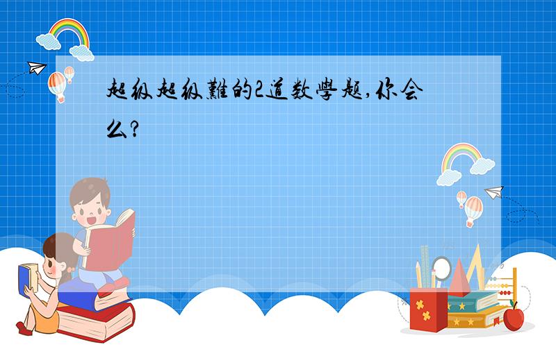 超级超级难的2道数学题,你会么?