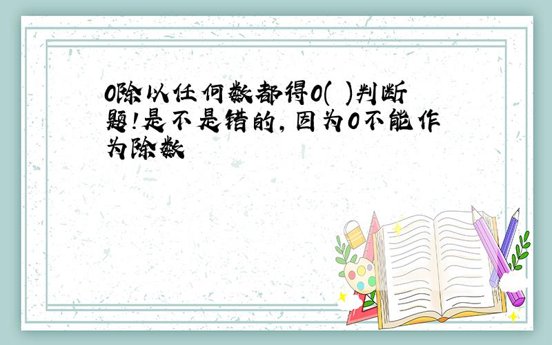 0除以任何数都得0( )判断题!是不是错的,因为0不能作为除数