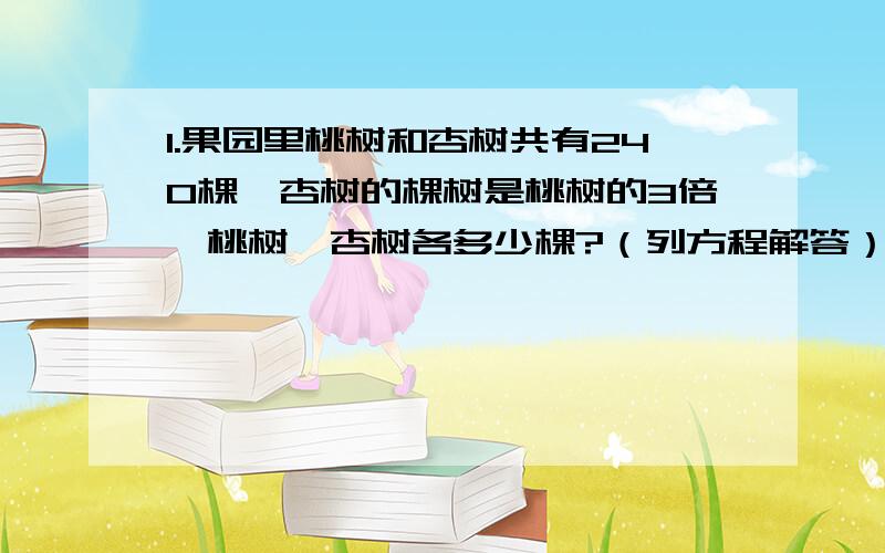 1.果园里桃树和杏树共有240棵,杏树的棵树是桃树的3倍,桃树、杏树各多少棵?（列方程解答）