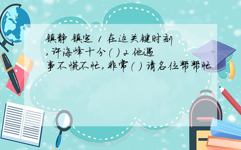 镇静 镇定 1 在这关键时刻,许海峰十分（ ） 2 他遇事不慌不忙,非常（ ） 请名位帮帮忙