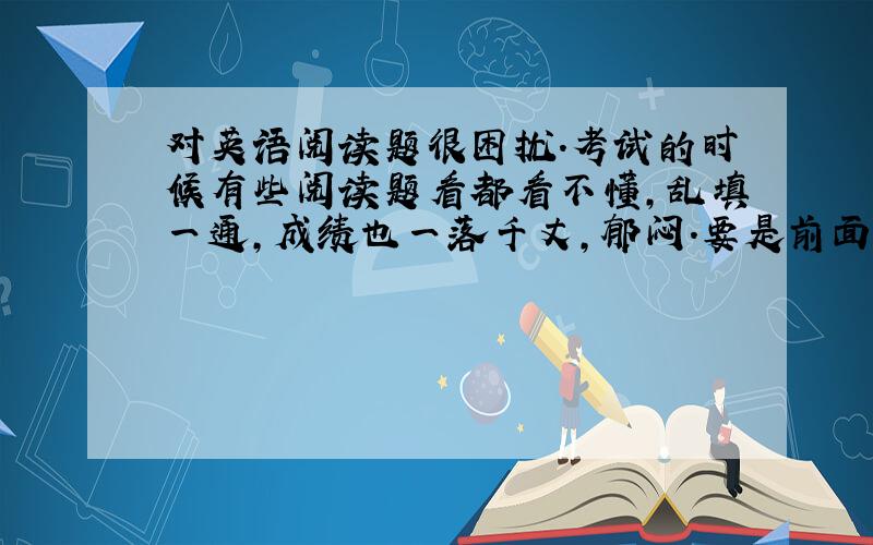 对英语阅读题很困扰.考试的时候有些阅读题看都看不懂,乱填一通,成绩也一落千丈,郁闷.要是前面的一些还好,起码可以多听课文