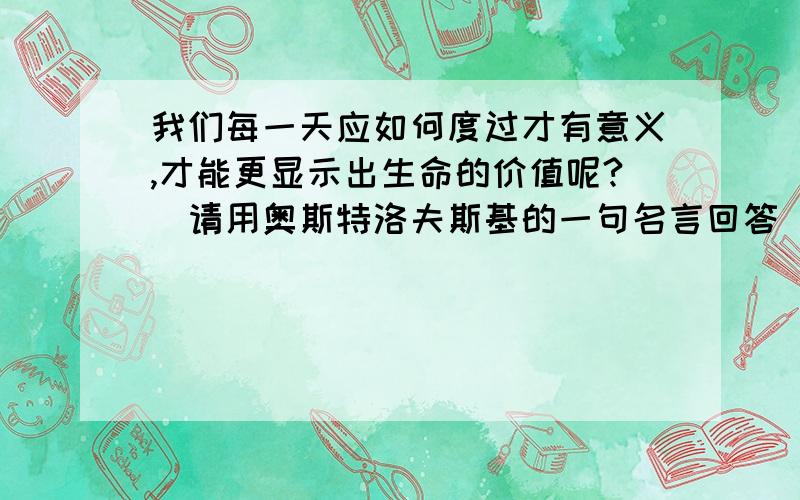 我们每一天应如何度过才有意义,才能更显示出生命的价值呢?（请用奥斯特洛夫斯基的一句名言回答）