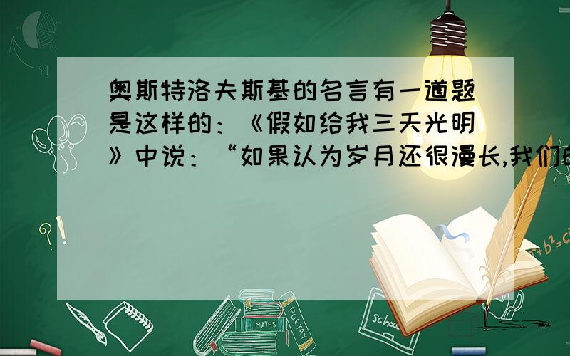 奥斯特洛夫斯基的名言有一道题是这样的：《假如给我三天光明》中说：“如果认为岁月还很漫长,我们的每一天就不会过得那样有意义