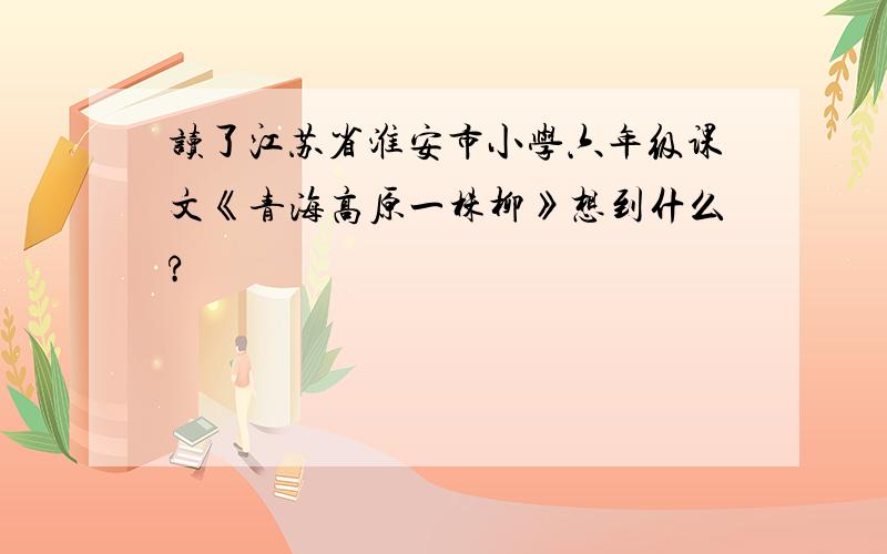 读了江苏省淮安市小学六年级课文《青海高原一株柳》想到什么?