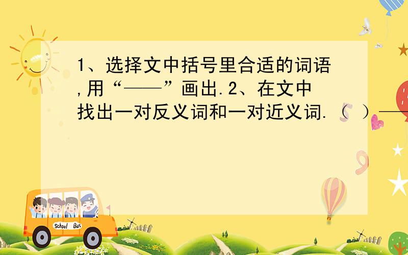 1、选择文中括号里合适的词语,用“——”画出.2、在文中找出一对反义词和一对近义词.（ ）——（ ）