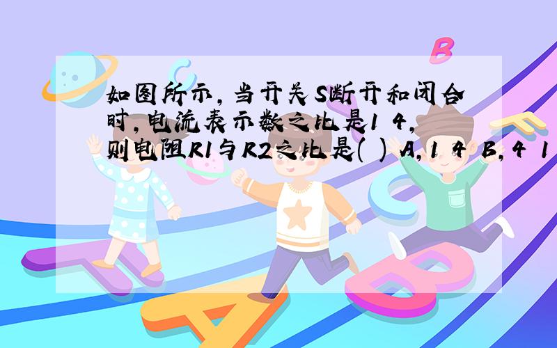 如图所示,当开关S断开和闭合时,电流表示数之比是1︰4,则电阻R1与R2之比是( ) A,1︰4 B,4︰1 C,1︰3