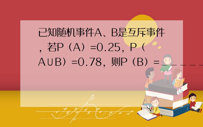 已知随机事件A、B是互斥事件，若P（A）=0.25，P（A∪B）=0.78，则P（B）=______．