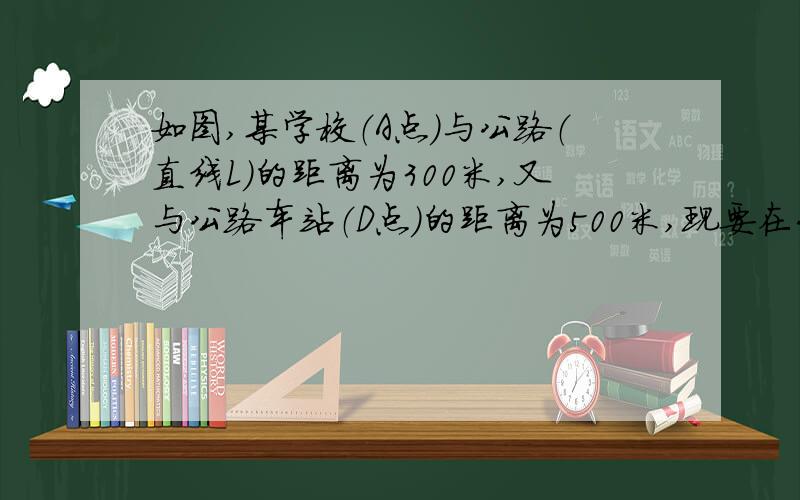 如图,某学校（A点）与公路（直线L）的距离为300米,又与公路车站（D点）的距离为500米,现要在公路上建一个小商店（C