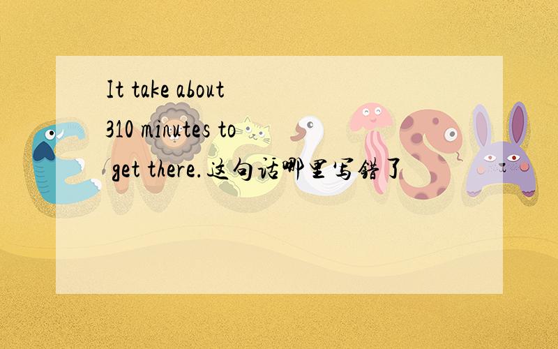 It take about 310 minutes to get there.这句话哪里写错了