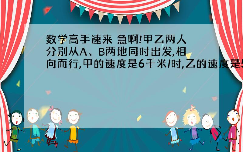 数学高手速来 急啊!甲乙两人分别从A、B两地同时出发,相向而行,甲的速度是6千米/时,乙的速度是5千米/时.相遇后,两人