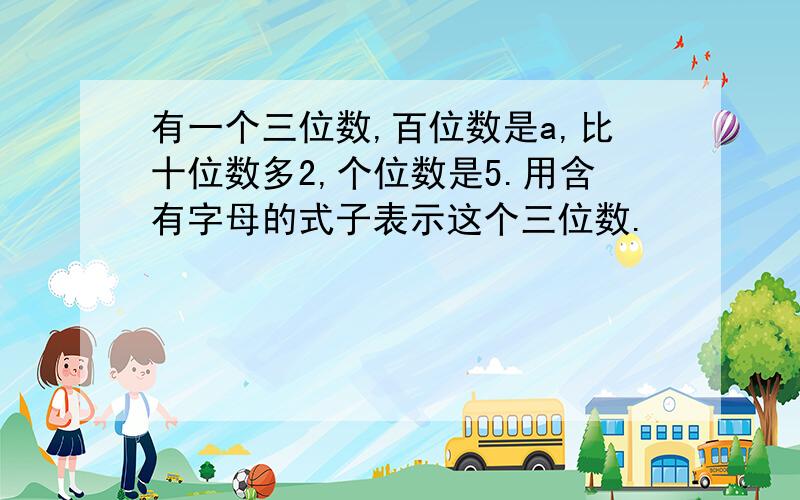 有一个三位数,百位数是a,比十位数多2,个位数是5.用含有字母的式子表示这个三位数.